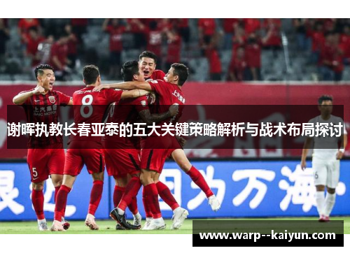 谢晖执教长春亚泰的五大关键策略解析与战术布局探讨 谢晖执教长春亚泰的五大关键策略解析与战术布局探讨