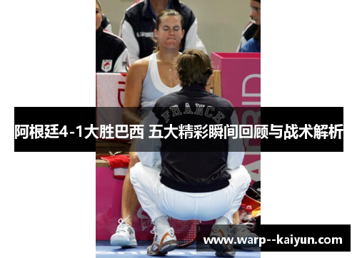 阿根廷4-1大胜巴西 五大精彩瞬间回顾与战术解析 阿根廷4-1大胜巴西 五大精彩瞬间回顾与战术解析